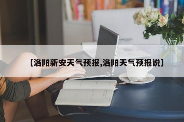 【洛阳新安天气预报,洛阳天气预报说】