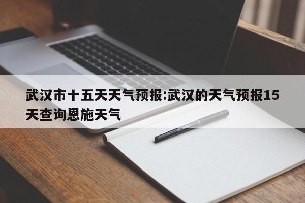 武汉市十五天天气预报:武汉的天气预报15天查询恩施天气