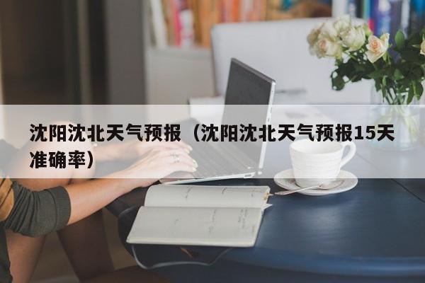 沈阳沈北天气预报（沈阳沈北天气预报15天准确率）
