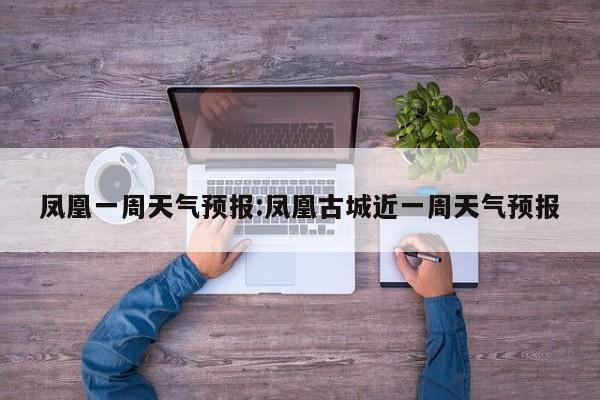 凤凰一周天气预报:凤凰古城近一周天气预报