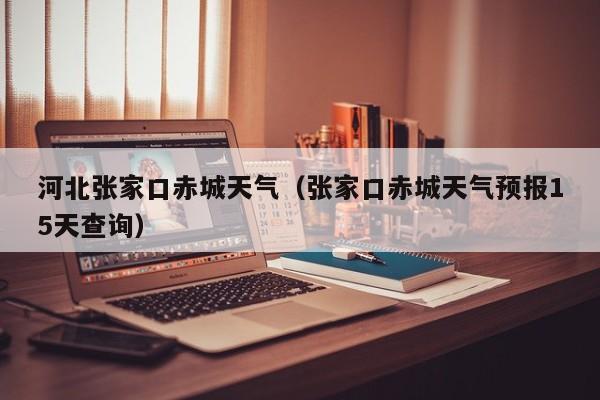河北张家口赤城天气（张家口赤城天气预报15天查询）