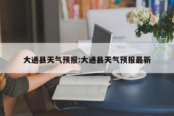 大通县天气预报:大通县天气预报最新
