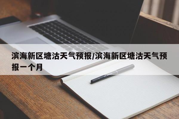 滨海新区塘沽天气预报/滨海新区塘沽天气预报一个月