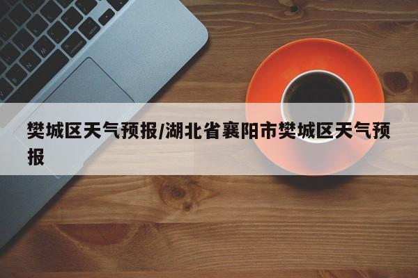 樊城区天气预报/湖北省襄阳市樊城区天气预报