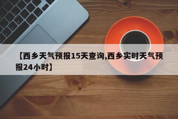 【西乡天气预报15天查询,西乡实时天气预报24小时】