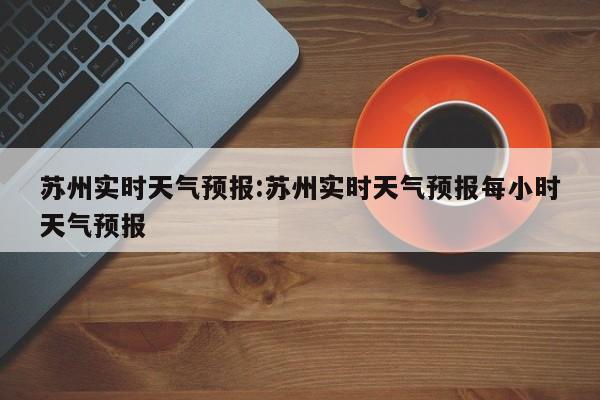 苏州实时天气预报:苏州实时天气预报每小时天气预报