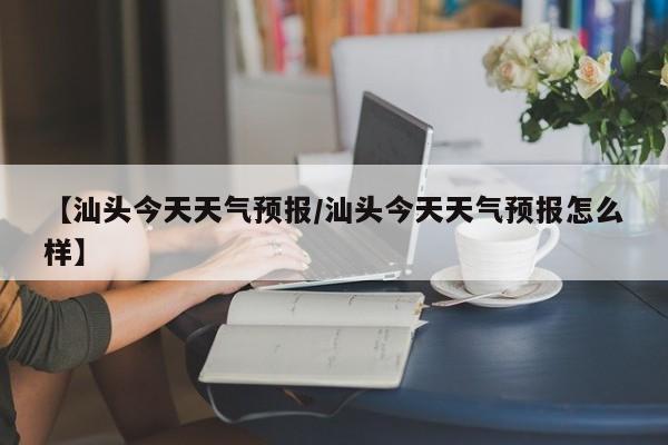 【汕头今天天气预报/汕头今天天气预报怎么样】