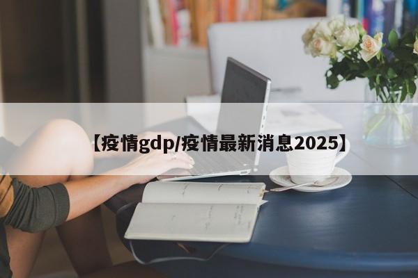 【疫情gdp/疫情最新消息2025】