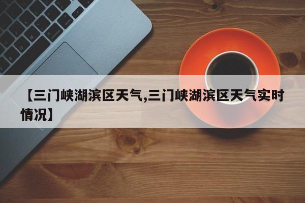【三门峡湖滨区天气,三门峡湖滨区天气实时情况】
