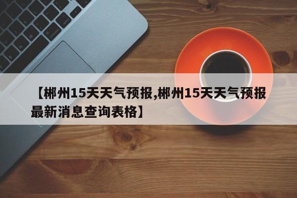 【郴州15天天气预报,郴州15天天气预报最新消息查询表格】