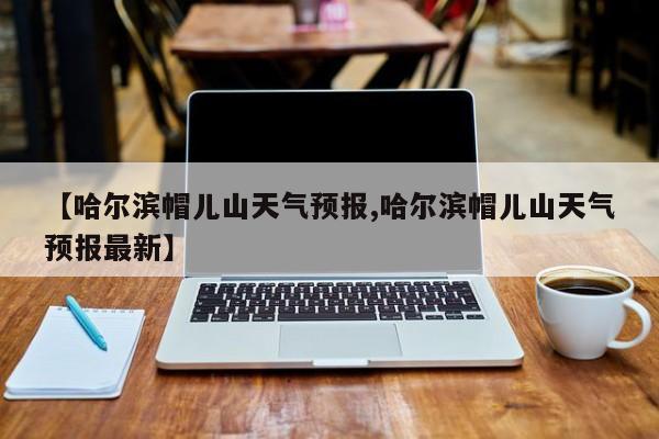 【哈尔滨帽儿山天气预报,哈尔滨帽儿山天气预报最新】