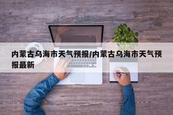 内蒙古乌海市天气预报/内蒙古乌海市天气预报最新