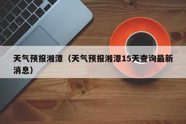 天气预报湘潭（天气预报湘潭15天查询最新消息）