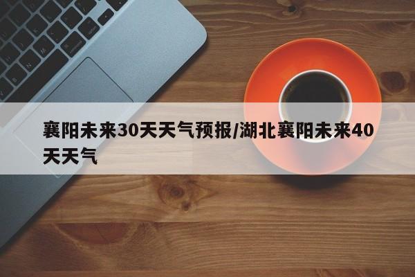 襄阳未来30天天气预报/湖北襄阳未来40天天气
