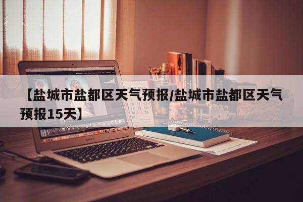 【盐城市盐都区天气预报/盐城市盐都区天气预报15天】
