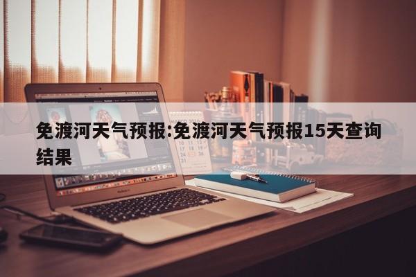 免渡河天气预报:免渡河天气预报15天查询结果