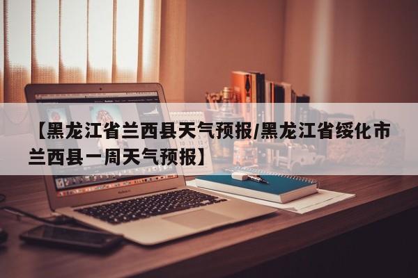 【黑龙江省兰西县天气预报/黑龙江省绥化市兰西县一周天气预报】