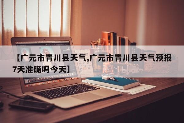 【广元市青川县天气,广元市青川县天气预报7天准确吗今天】