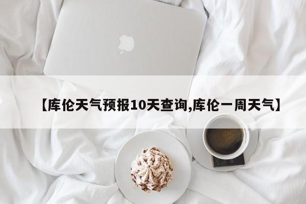 【库伦天气预报10天查询,库伦一周天气】
