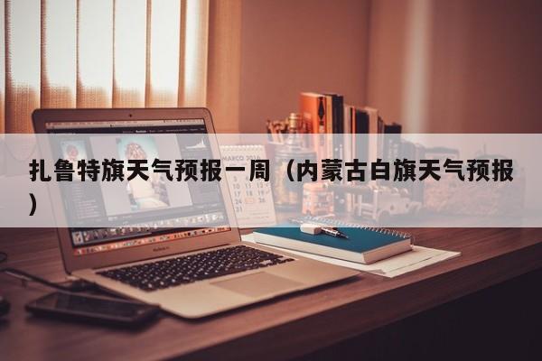 扎鲁特旗天气预报一周（内蒙古白旗天气预报）